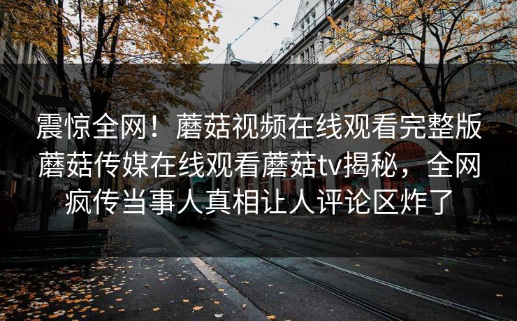 震惊全网！蘑菇视频在线观看完整版蘑菇传媒在线观看蘑菇tv揭秘，全网疯传当事人真相让人评论区炸了