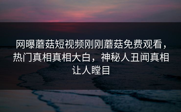 网曝蘑菇短视频刚刚蘑菇免费观看，热门真相真相大白，神秘人丑闻真相让人瞠目