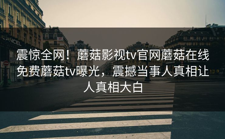 震惊全网！蘑菇影视tv官网蘑菇在线免费蘑菇tv曝光，震撼当事人真相让人真相大白