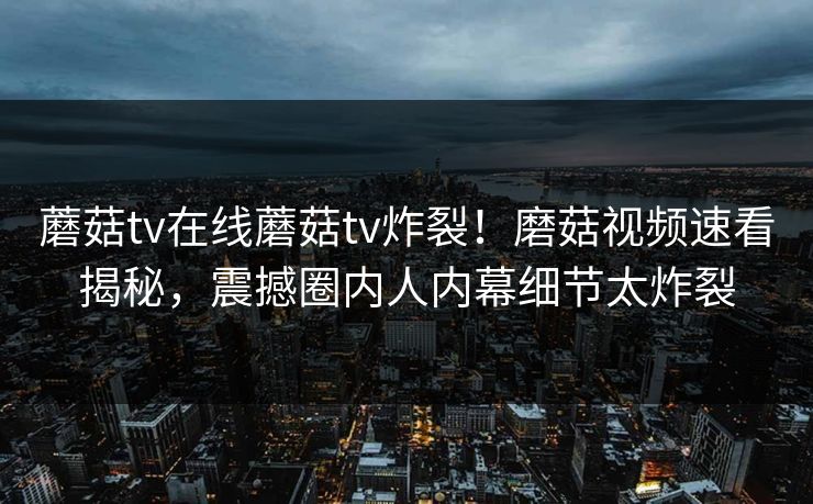蘑菇tv在线蘑菇tv炸裂！磨菇视频速看揭秘，震撼圈内人内幕细节太炸裂