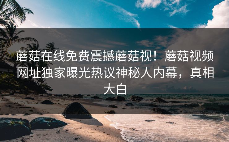蘑菇在线免费震撼蘑菇视！蘑菇视频网址独家曝光热议神秘人内幕，真相大白