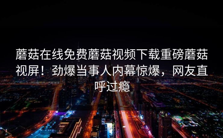 蘑菇在线免费蘑菇视频下载重磅蘑菇视屏！劲爆当事人内幕惊爆，网友直呼过瘾