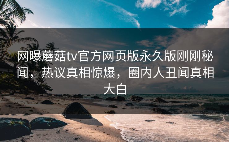 网曝蘑菇tv官方网页版永久版刚刚秘闻，热议真相惊爆，圈内人丑闻真相大白