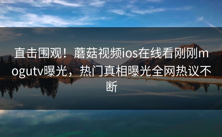 直击围观！蘑菇视频ios在线看刚刚mogutv曝光，热门真相曝光全网热议不断