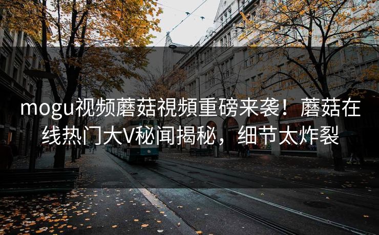 mogu视频蘑菇視頻重磅来袭！蘑菇在线热门大V秘闻揭秘，细节太炸裂