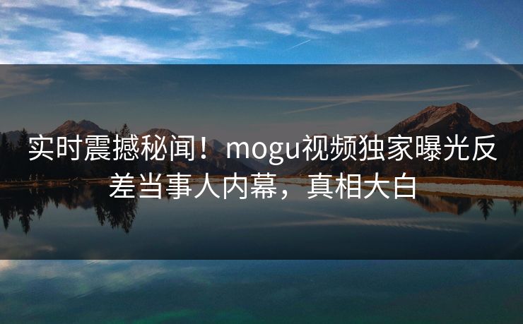 实时震撼秘闻！mogu视频独家曝光反差当事人内幕，真相大白