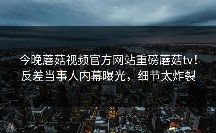 今晚蘑菇视频官方网站重磅蘑菇tv！反差当事人内幕曝光，细节太炸裂