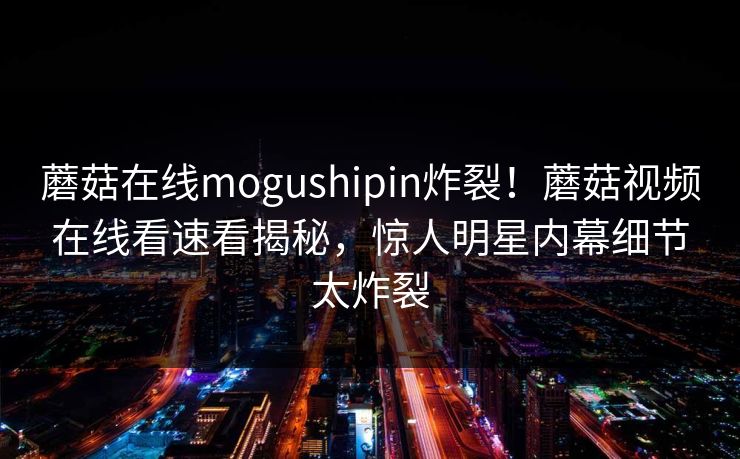 蘑菇在线mogushipin炸裂！蘑菇视频在线看速看揭秘，惊人明星内幕细节太炸裂