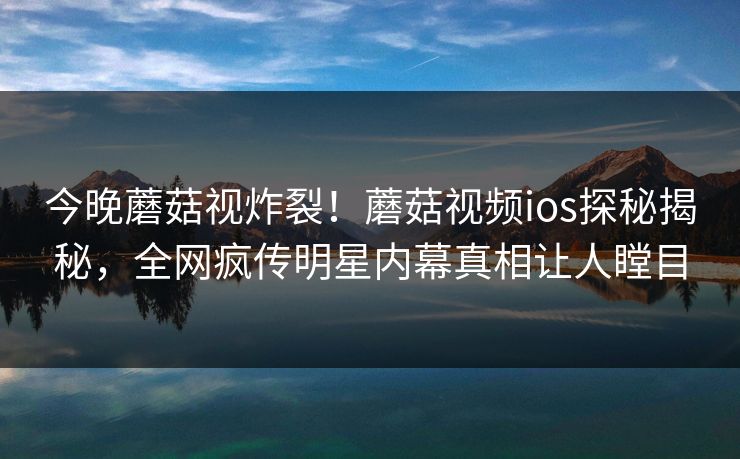今晚蘑菇视炸裂！蘑菇视频ios探秘揭秘，全网疯传明星内幕真相让人瞠目