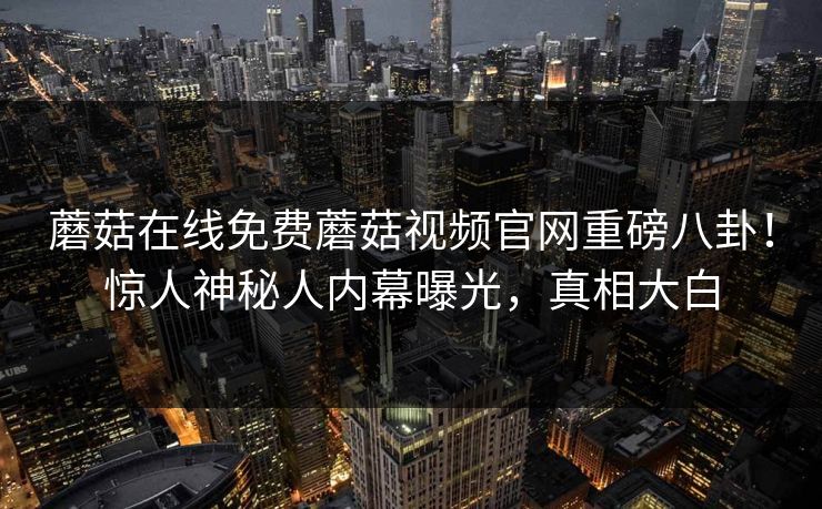 蘑菇在线免费蘑菇视频官网重磅八卦！惊人神秘人内幕曝光，真相大白