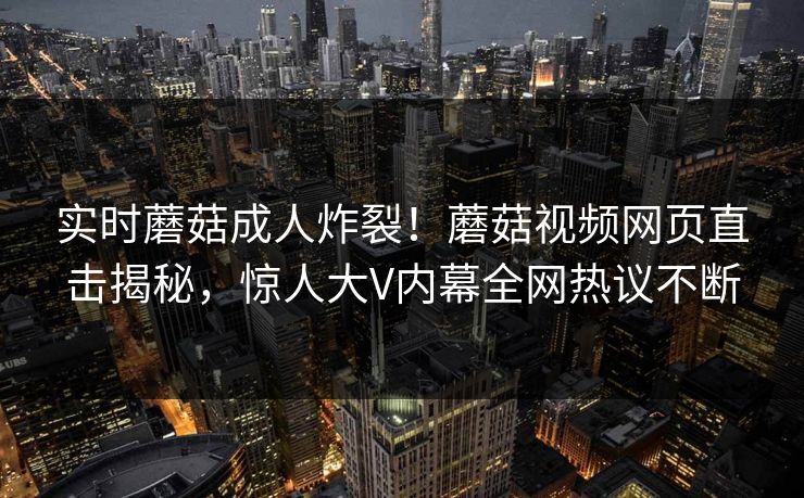 实时蘑菇成人炸裂！蘑菇视频网页直击揭秘，惊人大V内幕全网热议不断