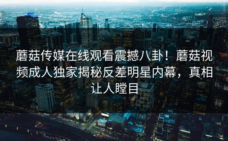 蘑菇传媒在线观看震撼八卦！蘑菇视频成人独家揭秘反差明星内幕，真相让人瞠目
