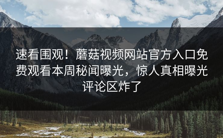 速看围观！蘑菇视频网站官方入口免费观看本周秘闻曝光，惊人真相曝光评论区炸了