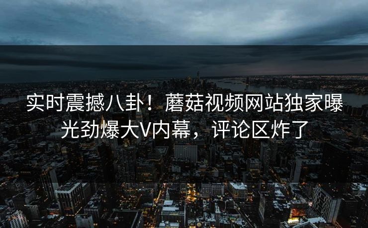 实时震撼八卦！蘑菇视频网站独家曝光劲爆大V内幕，评论区炸了