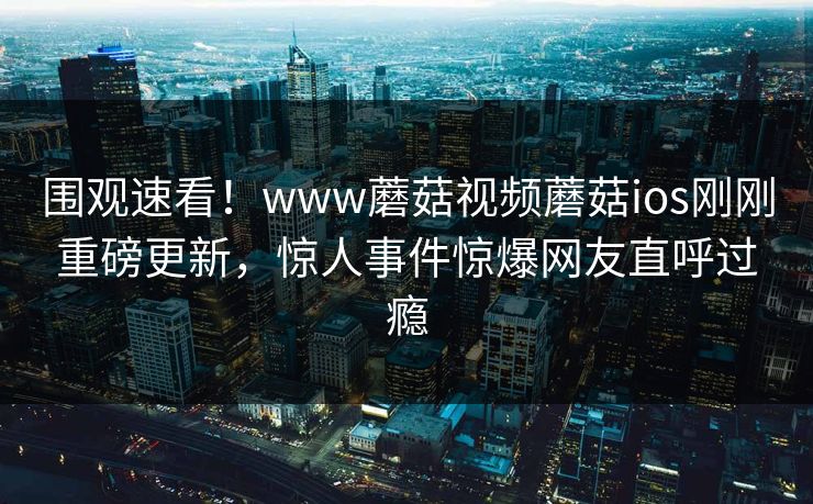 围观速看！www蘑菇视频蘑菇ios刚刚重磅更新，惊人事件惊爆网友直呼过瘾