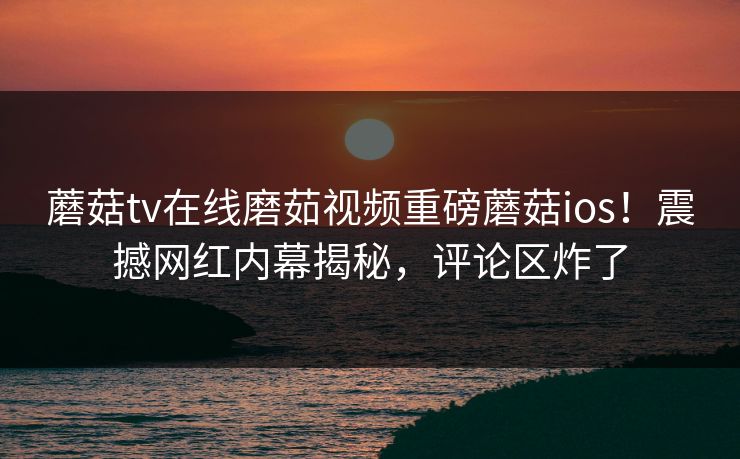 蘑菇tv在线磨茹视频重磅蘑菇ios！震撼网红内幕揭秘，评论区炸了
