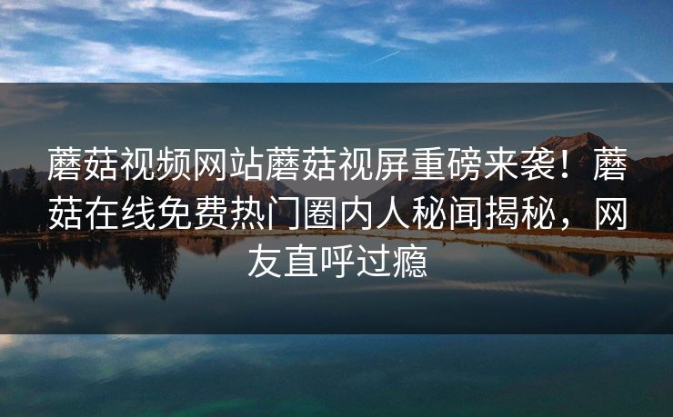 蘑菇视频网站蘑菇视屏重磅来袭！蘑菇在线免费热门圈内人秘闻揭秘，网友直呼过瘾