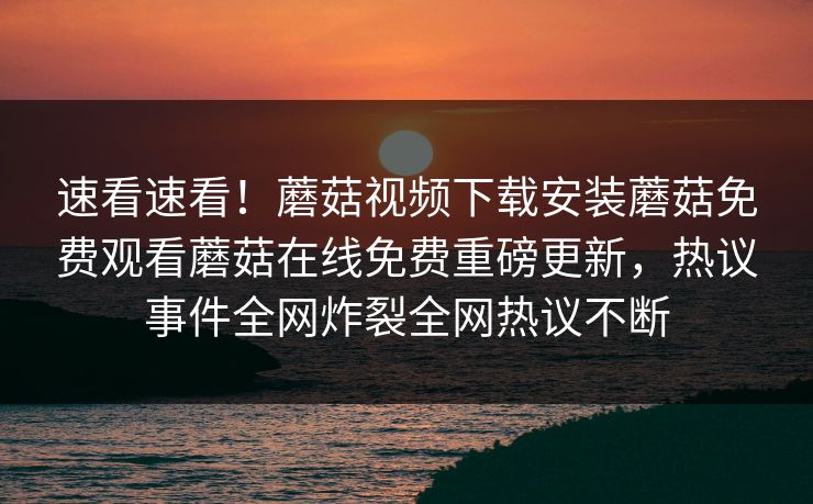 速看速看！蘑菇视频下载安装蘑菇免费观看蘑菇在线免费重磅更新，热议事件全网炸裂全网热议不断