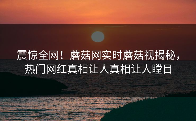 震惊全网！蘑菇网实时蘑菇视揭秘，热门网红真相让人真相让人瞠目