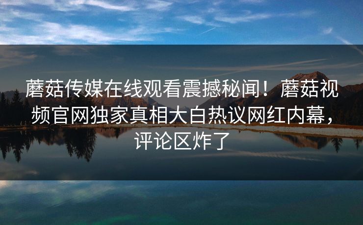 蘑菇传媒在线观看震撼秘闻！蘑菇视频官网独家真相大白热议网红内幕，评论区炸了