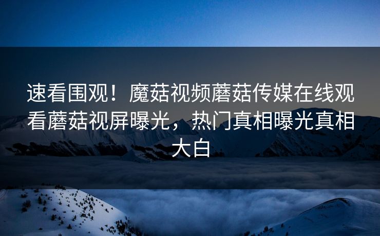 速看围观！魔菇视频蘑菇传媒在线观看蘑菇视屏曝光，热门真相曝光真相大白