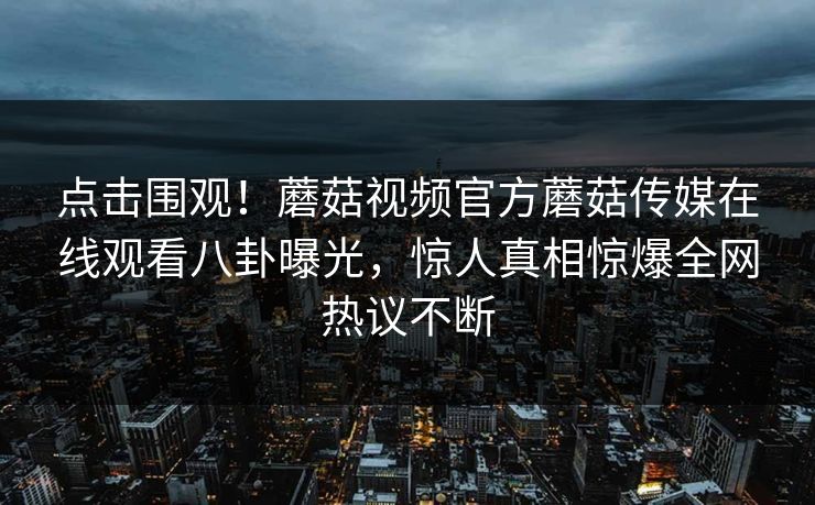 点击围观！蘑菇视频官方蘑菇传媒在线观看八卦曝光，惊人真相惊爆全网热议不断