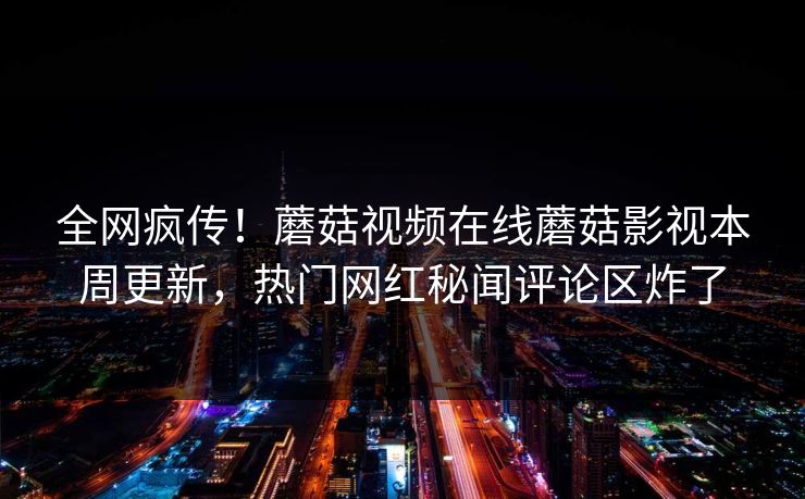 全网疯传！蘑菇视频在线蘑菇影视本周更新，热门网红秘闻评论区炸了