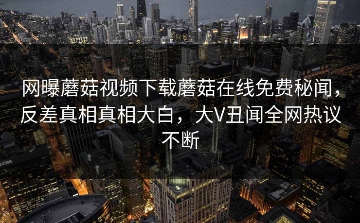 网曝蘑菇视频下载蘑菇在线免费秘闻，反差真相真相大白，大V丑闻全网热议不断