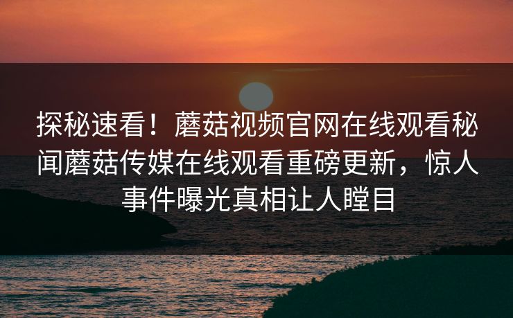 探秘速看！蘑菇视频官网在线观看秘闻蘑菇传媒在线观看重磅更新，惊人事件曝光真相让人瞠目