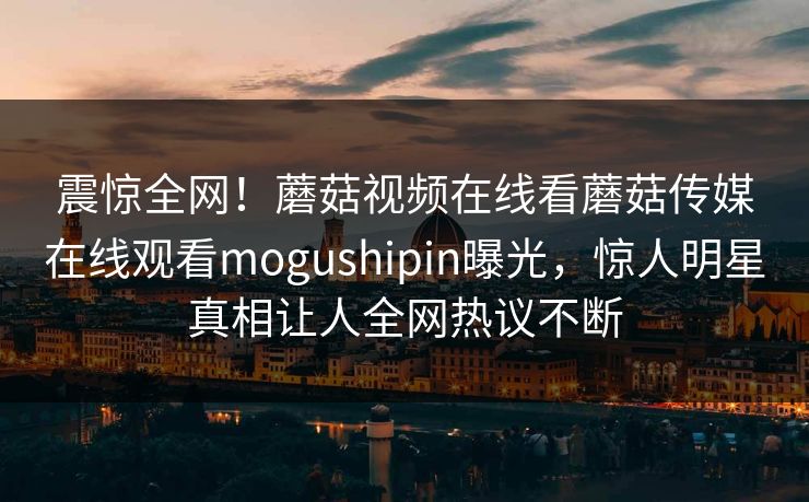 震惊全网！蘑菇视频在线看蘑菇传媒在线观看mogushipin曝光，惊人明星真相让人全网热议不断