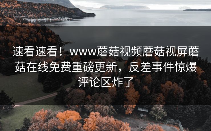 速看速看！www蘑菇视频蘑菇视屏蘑菇在线免费重磅更新，反差事件惊爆评论区炸了