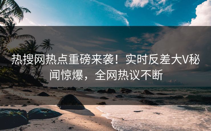 热搜网热点重磅来袭！实时反差大V秘闻惊爆，全网热议不断