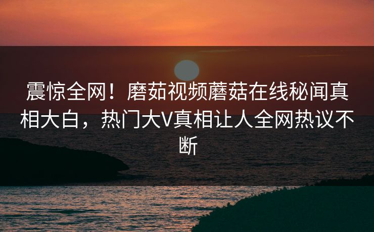 震惊全网！磨茹视频蘑菇在线秘闻真相大白，热门大V真相让人全网热议不断