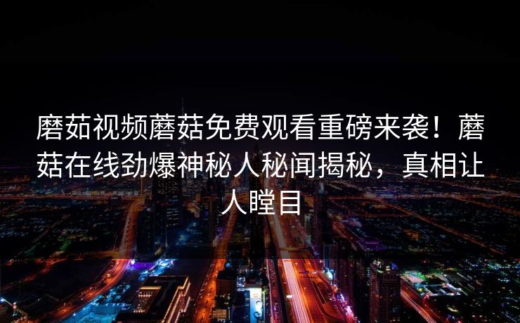 磨茹视频蘑菇免费观看重磅来袭！蘑菇在线劲爆神秘人秘闻揭秘，真相让人瞠目