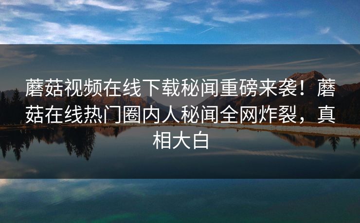 蘑菇视频在线下载秘闻重磅来袭！蘑菇在线热门圈内人秘闻全网炸裂，真相大白