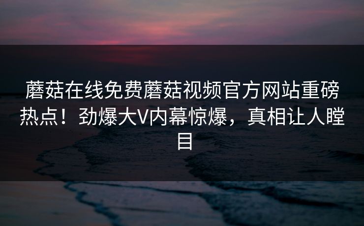 蘑菇在线免费蘑菇视频官方网站重磅热点！劲爆大V内幕惊爆，真相让人瞠目