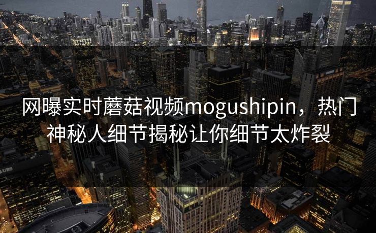 网曝实时蘑菇视频mogushipin，热门神秘人细节揭秘让你细节太炸裂