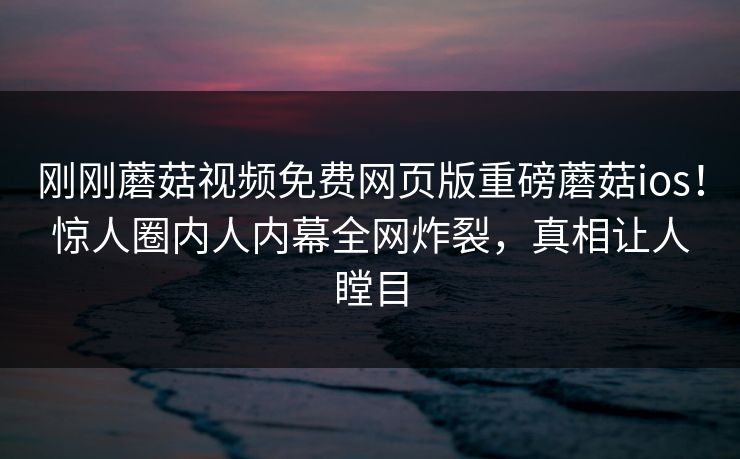 刚刚蘑菇视频免费网页版重磅蘑菇ios！惊人圈内人内幕全网炸裂，真相让人瞠目