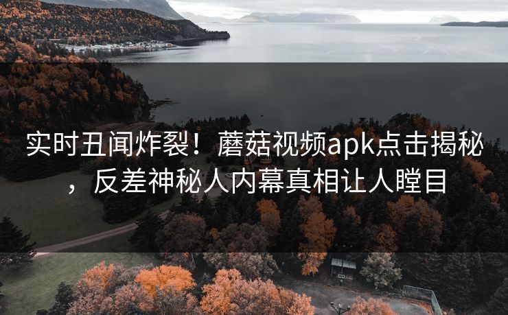 实时丑闻炸裂！蘑菇视频apk点击揭秘，反差神秘人内幕真相让人瞠目