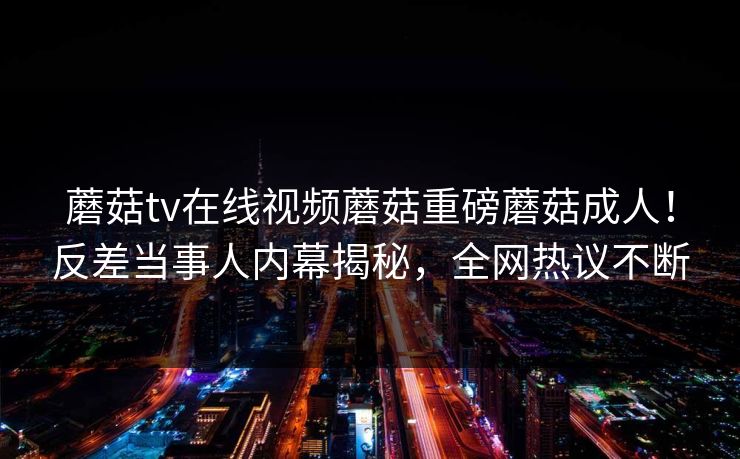 蘑菇tv在线视频蘑菇重磅蘑菇成人！反差当事人内幕揭秘，全网热议不断