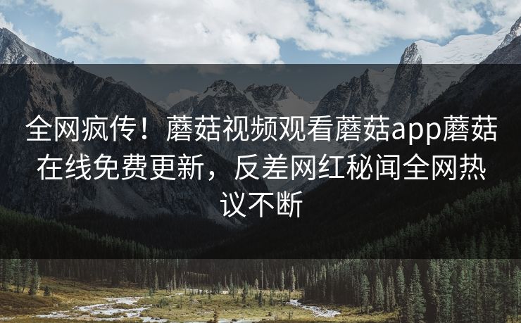 全网疯传！蘑菇视频观看蘑菇app蘑菇在线免费更新，反差网红秘闻全网热议不断