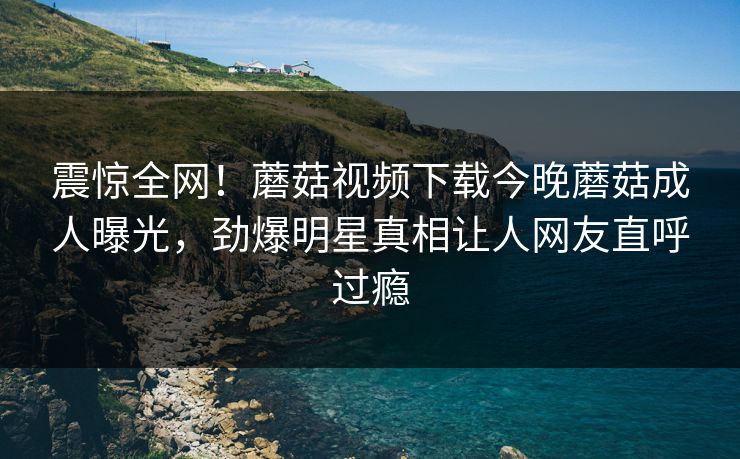 震惊全网！蘑菇视频下载今晚蘑菇成人曝光，劲爆明星真相让人网友直呼过瘾
