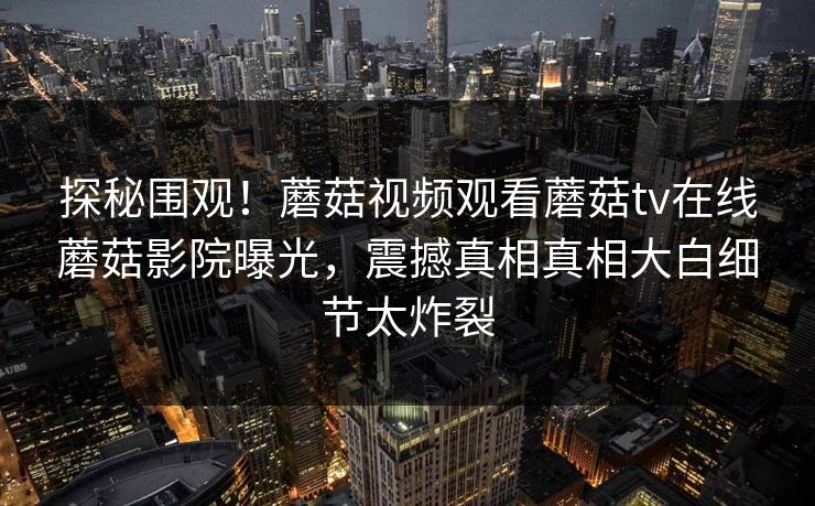 探秘围观！蘑菇视频观看蘑菇tv在线蘑菇影院曝光，震撼真相真相大白细节太炸裂