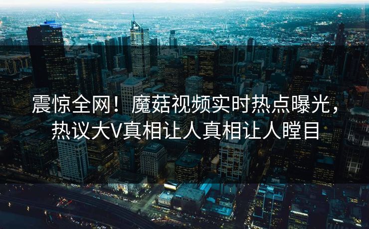 震惊全网！魔菇视频实时热点曝光，热议大V真相让人真相让人瞠目