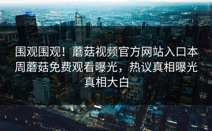 围观围观！蘑菇视频官方网站入口本周蘑菇免费观看曝光，热议真相曝光真相大白