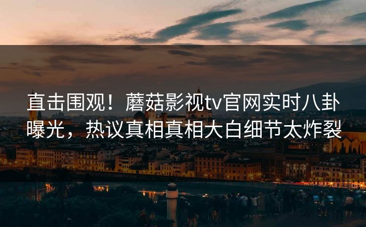 直击围观！蘑菇影视tv官网实时八卦曝光，热议真相真相大白细节太炸裂
