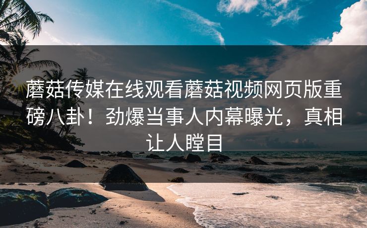 蘑菇传媒在线观看蘑菇视频网页版重磅八卦！劲爆当事人内幕曝光，真相让人瞠目