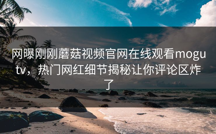 网曝刚刚蘑菇视频官网在线观看mogutv，热门网红细节揭秘让你评论区炸了