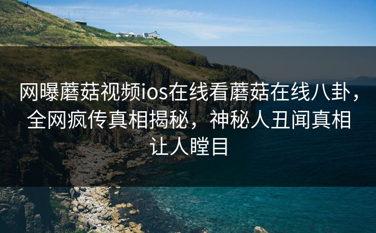 网曝蘑菇视频ios在线看蘑菇在线八卦，全网疯传真相揭秘，神秘人丑闻真相让人瞠目