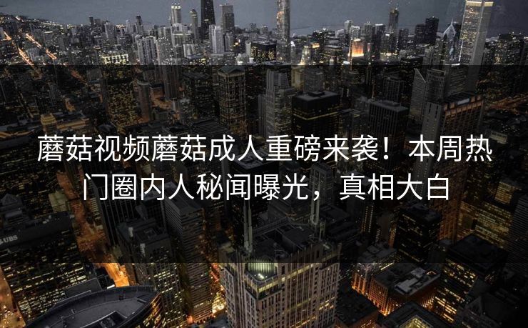 蘑菇视频蘑菇成人重磅来袭！本周热门圈内人秘闻曝光，真相大白